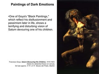 Paintings of Dark Emotions
•One of Goya's "Black Paintings,"
which reflect his disillusionment and
pessimism later in life, shows a
terrifying and disturbing vision of
Saturn devouring one of his children.
65
Francisco Goya, Saturn Devouring His Children, 1819-1823.
Detail of a detached fresco on canvas,
full size approx. 4' 9" x 2' 8”. Museo del Prado, Madrid.
 