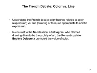 The French Debate: Color vs. Line
• Understand the French debate over theories related to color
(expression) vs. line (drawing or form) as appropriate to artistic
expression.
• In contrast to the Neoclassical artist Ingres, who claimed
drawing (line) to be the probity of art, the Romantic painter
Eugène Delacroix promoted the value of color.
26
 