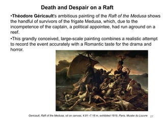 Death and Despair on a Raft
•Théodore Géricault's ambitious painting of the Raft of the Medusa shows
the handful of survivors of the frigate Medusa, which, due to the
incompetence of the captain, a political appointee, had run aground on a
reef.
•This grandly conceived, large-scale painting combines a realistic attempt
to record the event accurately with a Romantic taste for the drama and
horror.
27
Gericault, Raft of the Medusa, oil on canvas, 4.91×7.16 m, exhibited 1819, Paris, Musée du Louvre
 