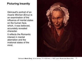 Picturing Insanity
Géricault's portrait of an
Insane Woman (Envy) is
an examination of the
influence of mental states
on the human face,
which, it was believed,
accurately revealed
character.
It reflects the Romantic
interest in mental
aberration and the
irrational states of the
mind.
29
Gericault: Manic Envy, oil on canvas, 711×533 mm, c. 1822, Lyon, Musée des Beaux-Arts
 