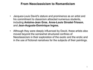 From Neoclassicism to Romanticism
• Jacques-Louis David's stature and prominence as an artist and
his commitment to classicism attracted numerous students,
including Antoine-Jean Gros, Anne-Louis Girodet-Trioson,
and Jean-Auguste-Dominique Ingres.
• Although they were deeply influenced by David, these artists also
moved beyond the somewhat structured confines of
Neoclassicism in their exploration of the exotic and the erotic and
in the use of fictional narratives for the subjects of their paintings.
3
 