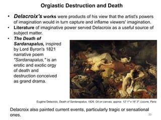 Orgiastic Destruction and Death
• Delacroix's works were products of his view that the artist's powers
of imagination would in turn capture and inflame viewers' imagination.
• Literature of imaginative power served Delacroix as a useful source of
subject matter.
• The Death of
Sardanapalus, inspired
by Lord Byron's 1821
narrative poem
"Sardanapalus," is an
erotic and exotic orgy
of death and
destruction conceived
as grand drama.
33
Eugène Delacroix, Death of Sardanapalus, 1826. Oil on canvas, approx. 12' 1" x 16' 3". Louvre, Paris
Delacroix also painted current events, particularly tragic or sensational
ones.
 