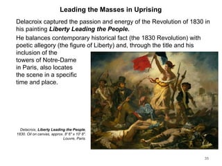 Leading the Masses in Uprising
Delacroix captured the passion and energy of the Revolution of 1830 in
his painting Liberty Leading the People.
He balances contemporary historical fact (the 1830 Revolution) with
poetic allegory (the figure of Liberty) and, through the title and his
inclusion of the
towers of Notre-Dame
in Paris, also locates
the scene in a specific
time and place.
35
Delacroix, Liberty Leading the People,
1830. Oil on canvas, approx. 8' 6" x 10' 8".
Louvre, Paris.
 