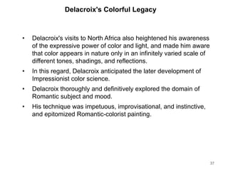 Delacroix's Colorful Legacy
• Delacroix's visits to North Africa also heightened his awareness
of the expressive power of color and light, and made him aware
that color appears in nature only in an infinitely varied scale of
different tones, shadings, and reflections.
• In this regard, Delacroix anticipated the later development of
Impressionist color science.
• Delacroix thoroughly and definitively explored the domain of
Romantic subject and mood.
• His technique was impetuous, improvisational, and instinctive,
and epitomized Romantic-colorist painting.
37
 