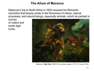 The Allure of Morocco
Delacroix's trip to North Africa in 1832 renewed his Romantic
conviction that beauty exists in the fierceness of nature, natural
processes, and natural beings, especially animals, which he painted in
scenes
of violent and
exotic tiger
hunts.
38
Delacroix, Tiger Hunt, 1854. Oil on canvas, approx. 2' 5" x 3'. Louvre, Paris.
 