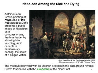 Napoleon Among the Sick and Dying
Antoine-Jean
Gros's painting of
Napoleon at the
Pesthouse at Jaffa
presents a public
image of Napoleon
as a
compassionate,
fearless leader by
showing him
touching, as if
capable of
miraculously
healing, the sores
of a plague victim.
4
Gros, Napoleon at the Pesthouse at Jaffa, 1804.
Oil on canvas, approx. 17' 5" x 23' 7”Louvre, Paris.
The mosque courtyard with its Moorish arcades in the background reveals
Gros's fascination with the exoticism of the Near East
 