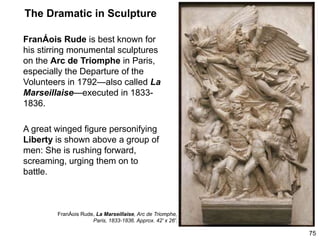 The Dramatic in Sculpture
FranÁois Rude is best known for
his stirring monumental sculptures
on the Arc de Triomphe in Paris,
especially the Departure of the
Volunteers in 1792—also called La
Marseillaise—executed in 1833-
1836.
A great winged figure personifying
Liberty is shown above a group of
men: She is rushing forward,
screaming, urging them on to
battle.
75
FranÁois Rude, La Marseillaise, Arc de Triomphe,
Paris, 1833-1836. Approx. 42' x 26'.
 