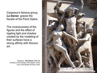 Carpeaux's famous group,
La Danse graces the
facade of the Paris Opéra.
The vivaciousness of the
figures and the effect of
rippling light and shadow
created by the modeling of
their surfaces have a
strong affinity with Rococo
art.
45
Carpeaux, The Dance,1865–69;
formerly on the facade of the Opéra, Paris,
now in the Musée d’Orsay, Paris.
 
