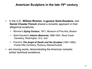 American Sculptors in the late 19th century
• In the U.S., William Rimmer, Augustus Saint-Gaudens, and
Daniel Chester French shared a romantic approach in their
allegorical sculptures.
• Rimmer's Dying Centaur, 1871, Museum of Fine Arts, Boston
• Saint-Gauden's Adams Memorial, 1886-1891, Rock Creek
Cemetery, Washington, D.C. and
• French's The Angel of Death and the Sculptor (1891-1892),
Forest Hills Cemetery, Roxbury, Massachusetts
• are moving works, demonstrating the American romantic
artists' technical excellence.
46
 