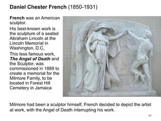 Daniel Chester French (1850-1931)
French was an American
sculptor.
His best-known work is
the sculpture of a seated
Abraham Lincoln at the
Lincoln Memorial in
Washington, D.C.
This less famous work,
The Angel of Death and
the Sculptor, was
commissioned in 1889 to
create a memorial for the
Milmore Family, to be
located in Forest Hill
Cemetery in Jamaica
48
Milmore had been a sculptor himself, French decided to depict the artist
at work, with the Angel of Death interrupting his work.
 