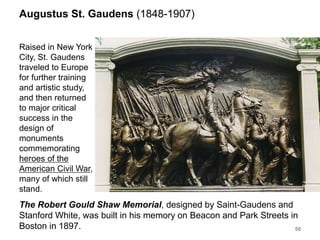 Augustus St. Gaudens (1848-1907)
Raised in New York
City, St. Gaudens
traveled to Europe
for further training
and artistic study,
and then returned
to major critical
success in the
design of
monuments
commemorating
heroes of the
American Civil War,
many of which still
stand.
50
The Robert Gould Shaw Memorial, designed by Saint-Gaudens and
Stanford White, was built in his memory on Beacon and Park Streets in
Boston in 1897.
 