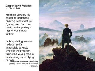 Caspar David Freidrich
(1774 –1840)
Freidrich devoted his
career to landscape
painting. Many feature
figures seen from the
back, contemplating a
mysterious natural
setting.
In this painting, we see
no face, so it's
impossible to know
whether the prospect
facing the young man is
exhilarating, or terrifying,
or both.
54
Wanderer above the Sea of Fog
(1818). 94.8 × 74.8 cm, Kunsthalle
Hamburg.
 