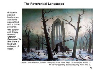 The Reverential Landscape
•Friedrich
painted
landscapes
as sacred
places filled
with a divine
presence.
•His solemn
and deeply
reverent
Cloister
Graveyard in
the Snow is
filled with
emblems of
death.
76
Caspar David Friedrich, Cloister Graveyard in the Snow, 1810. Oil on canvas, approx. 3'
11" x 5' 10" (painting destroyed during World War II).
 