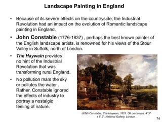 Landscape Painting in England
• Because of its severe effects on the countryside, the Industrial
Revolution had an impact on the evolution of Romantic landscape
painting in England.
• John Constable (1776-1837) , perhaps the best known painter of
the English landscape artists, is renowned for his views of the Stour
Valley in Suffolk, north of London.
• The Haywain provides
no hint of the Industrial
Revolution that was
transforming rural England.
• No pollution mars the sky
or pollutes the water .
Rather, Constable ignored
the effects of industry to
portray a nostalgic
feeling of nature.
74
John Constable, The Haywain, 1821. Oil on canvas, 4' 3"
x 6' 2". National Gallery, London.
 