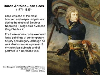Baron Antoine-Jean Gros
(1771-1835)
6
Gros was one of the most
honored and respected painters
during the reigns of Emperor
Napoleon I, King Louis XVIII and
King Charles X.
For these monarchs he executed
large paintings of contemporary
history and allegory, although he
was also known as a painter of
mythological subjects and of
portraits in a Romantic vein.
Gros: Bonaparte on the Bridge at Arcole, 17 November
1796, oil on canvas, 749×584 mm,
1801, Versailles, Château
 