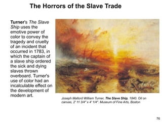 The Horrors of the Slave Trade
Turner's The Slave
Ship uses the
emotive power of
color to convey the
tragedy and cruelty
of an incident that
occurred in 1783, in
which the captain of
a slave ship ordered
the sick and dying
slaves thrown
overboard. Turner's
use of color had an
incalculable effect on
the development of
modern art.
76
Joseph Mallord William Turner, The Slave Ship, 1840. Oil on
canvas, 2' 11 3/4" x 4' 1/4". Museum of Fine Arts, Boston
 