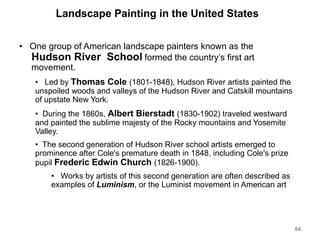 Landscape Painting in the United States
• One group of American landscape painters known as the
Hudson River School formed the country’s first art
movement.
• Led by Thomas Cole (1801-1848), Hudson River artists painted the
unspoiled woods and valleys of the Hudson River and Catskill mountains
of upstate New York.
• During the 1860s, Albert Bierstadt (1830-1902) traveled westward
and painted the sublime majesty of the Rocky mountains and Yosemite
Valley.
• The second generation of Hudson River school artists emerged to
prominence after Cole's premature death in 1848, including Cole's prize
pupil Frederic Edwin Church (1826-1900).
• Works by artists of this second generation are often described as
examples of Luminism, or the Luminist movement in American art
64
 