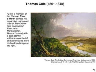 Thomas Cole (1801-1848)
•Cole, a member of
the Hudson River
School, painted his
expansive, panoramic
view of The Oxbow
(the Connecticut
River near
Northampton,
Massachusetts) with
a dark stormy
wilderness on the left
and a sunlit and more
civilized landscape on
the right.
76
Thomas Cole, The Oxbow (Connecticut River near Northampton), 1836.
Oil on canvas, 6' 4" x 4' 31/2". The Metropolitan Museum of Art,
 