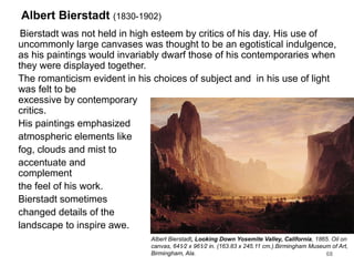 Albert Bierstadt (1830-1902)
Bierstadt was not held in high esteem by critics of his day. His use of
uncommonly large canvases was thought to be an egotistical indulgence,
as his paintings would invariably dwarf those of his contemporaries when
they were displayed together.
The romanticism evident in his choices of subject and in his use of light
was felt to be
excessive by contemporary
critics.
His paintings emphasized
atmospheric elements like
fog, clouds and mist to
accentuate and
complement
the feel of his work.
Bierstadt sometimes
changed details of the
landscape to inspire awe.
68
Albert Bierstadt, Looking Down Yosemite Valley, California, 1865. Oil on
canvas, 641⁄2 x 961⁄2 in. (163.83 x 245.11 cm.).Birmingham Museum of Art,
Birmingham, Ala.
 