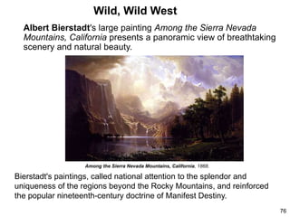 Wild, Wild West
Albert Bierstadt's large painting Among the Sierra Nevada
Mountains, California presents a panoramic view of breathtaking
scenery and natural beauty.
76
Bierstadt's paintings, called national attention to the splendor and
uniqueness of the regions beyond the Rocky Mountains, and reinforced
the popular nineteenth-century doctrine of Manifest Destiny.
Among the Sierra Nevada Mountains, California, 1868.
 