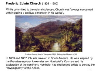 Frederic Edwin Church (1826 –1900)
While committed to the natural sciences, Church was "always concerned
with including a spiritual dimension in his works".
72
In 1853 and 1857, Church traveled in South America. He was inspired by
the Prussian explorer Alexander von Humboldt's Cosmos and his
exploration of the continent; Humboldt had challenged artists to portray the
"physiognomy" of the Andes.
Frederic Church, Heart of the Andes (1859), Metropolitan Museum of Art
 