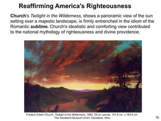 Reaffirming America's Righteousness
Church's Twilight in the Wilderness, shows a panoramic view of the sun
setting over a majestic landscape, is firmly entrenched in the idiom of the
Romantic sublime. Church's idealistic and comforting view contributed
to the national mythology of righteousness and divine providence.
76
Frederic Edwin Church, Twilight In the Wilderness, 1860. Oil on canvas, 101.6 cm. x 162.6 cm.
The Cleveland Museum of Art, Cleveland, Ohio
 