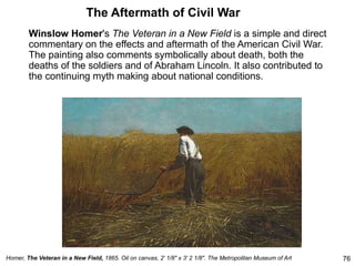 The Aftermath of Civil War
Winslow Homer's The Veteran in a New Field is a simple and direct
commentary on the effects and aftermath of the American Civil War.
The painting also comments symbolically about death, both the
deaths of the soldiers and of Abraham Lincoln. It also contributed to
the continuing myth making about national conditions.
76
Homer, The Veteran in a New Field, 1865. Oil on canvas, 2' 1/8" x 3' 2 1/8". The Metropolitan Museum of Art
 