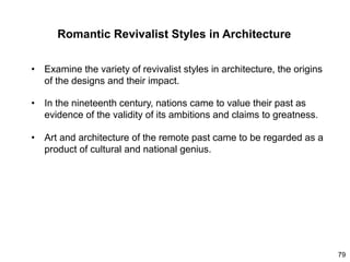 79
Romantic Revivalist Styles in Architecture
• Examine the variety of revivalist styles in architecture, the origins
of the designs and their impact.
• In the nineteenth century, nations came to value their past as
evidence of the validity of its ambitions and claims to greatness.
• Art and architecture of the remote past came to be regarded as a
product of cultural and national genius.
 
