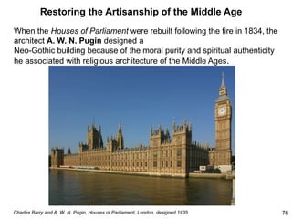 Restoring the Artisanship of the Middle Age
When the Houses of Parliament were rebuilt following the fire in 1834, the
architect A. W. N. Pugin designed a
Neo-Gothic building because of the moral purity and spiritual authenticity
he associated with religious architecture of the Middle Ages.
76
Charles Barry and A. W. N. Pugin, Houses of Parliament, London, designed 1835.
 