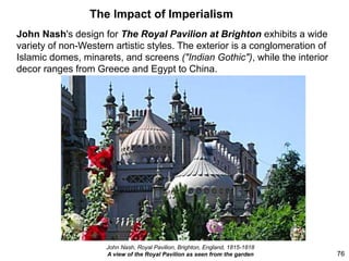 The Impact of Imperialism
John Nash's design for The Royal Pavilion at Brighton exhibits a wide
variety of non-Western artistic styles. The exterior is a conglomeration of
Islamic domes, minarets, and screens ("Indian Gothic"), while the interior
decor ranges from Greece and Egypt to China.
76
John Nash, Royal Pavilion, Brighton, England, 1815-1818
A view of the Royal Pavilion as seen from the garden
 
