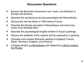 82
Discussion Questions
 Discuss the Romantic movement in art, music, and literature in
Europe and America.
 Describe the architectural revivals associated with Romanticism.
 Discuss the role the Salon in 19th-century France.
 Describe the themes prevalent in Romanticism and show how
works of art illustrate them.
 Describe the psychological insights evident in Goya's paintings.
 Discuss the aesthetic of the sublime and its expression in painting.
 Compare and contrast Romantic painting in England, France,
Spain, Germany, England, and America.
 Compare Rude's La Marseillaise with Delacroix's Liberty Leading
the People.
 