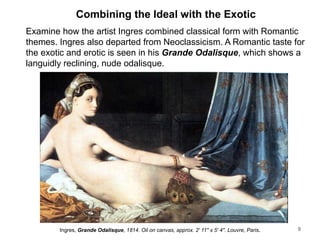 Combining the Ideal with the Exotic
Examine how the artist Ingres combined classical form with Romantic
themes. Ingres also departed from Neoclassicism. A Romantic taste for
the exotic and erotic is seen in his Grande Odalisque, which shows a
languidly reclining, nude odalisque.
9
Ingres, Grande Odalisque, 1814. Oil on canvas, approx. 2' 11" x 5' 4". Louvre, Paris.
 