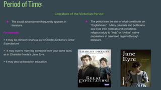 Period of Time:
❖ The social advancement frequently appears in
literature.
For example:
> It may be primarily financial as in Charles Dickens’s Great
Expectations
> It may involve marrying someone from your same level,
as in Charlotte Bronte’s Jane Eyre.
> It may also be based on education.
❖ The period saw the rise of what constitutes an
“Englishman.” Many colonists and politicians
saw it as their political (and sometimes
religious) duty to “help” or “civilize” native
populations in colonized regions through
literature.
 