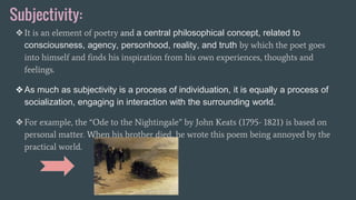 Subjectivity:
❖It is an element of poetry and a central philosophical concept, related to
consciousness, agency, personhood, reality, and truth by which the poet goes
into himself and finds his inspiration from his own experiences, thoughts and
feelings.
❖As much as subjectivity is a process of individuation, it is equally a process of
socialization, engaging in interaction with the surrounding world.
❖For example, the “Ode to the Nightingale” by John Keats (1795- 1821) is based on
personal matter. When his brother died, he wrote this poem being annoyed by the
practical world.
 