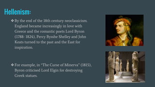 Hellenism:
❖By the end of the 18th century neoclassicism.
England became increasingly in love with
Greece and the romantic poets Lord Byron
(1788- 1824), Percy Bysshe Shelley and John
Keats turned to the past and the East for
inspiration.
❖For example, in “The Curse of Minerva” (1815),
Byron criticised Lord Elgin for destroying
Greek statues.
 
