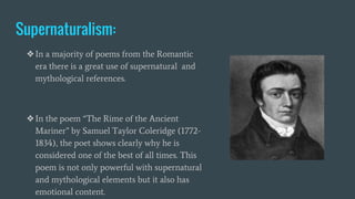 Supernaturalism:
❖In a majority of poems from the Romantic
era there is a great use of supernatural and
mythological references.
❖In the poem “The Rime of the Ancient
Mariner” by Samuel Taylor Coleridge (1772-
1834), the poet shows clearly why he is
considered one of the best of all times. This
poem is not only powerful with supernatural
and mythological elements but it also has
emotional content.
 