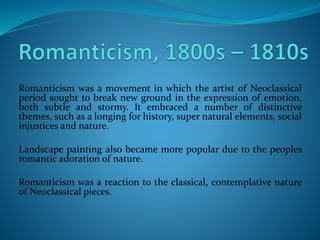 Romanticism was a movement in which the artist of Neoclassical
period sought to break new ground in the expression of emotion,
both subtle and stormy. It embraced a number of distinctive
themes, such as a longing for history, super natural elements, social
injustices and nature.
Landscape painting also became more popular due to the peoples
romantic adoration of nature.
Romanticism was a reaction to the classical, contemplative nature
of Neoclassical pieces.
 