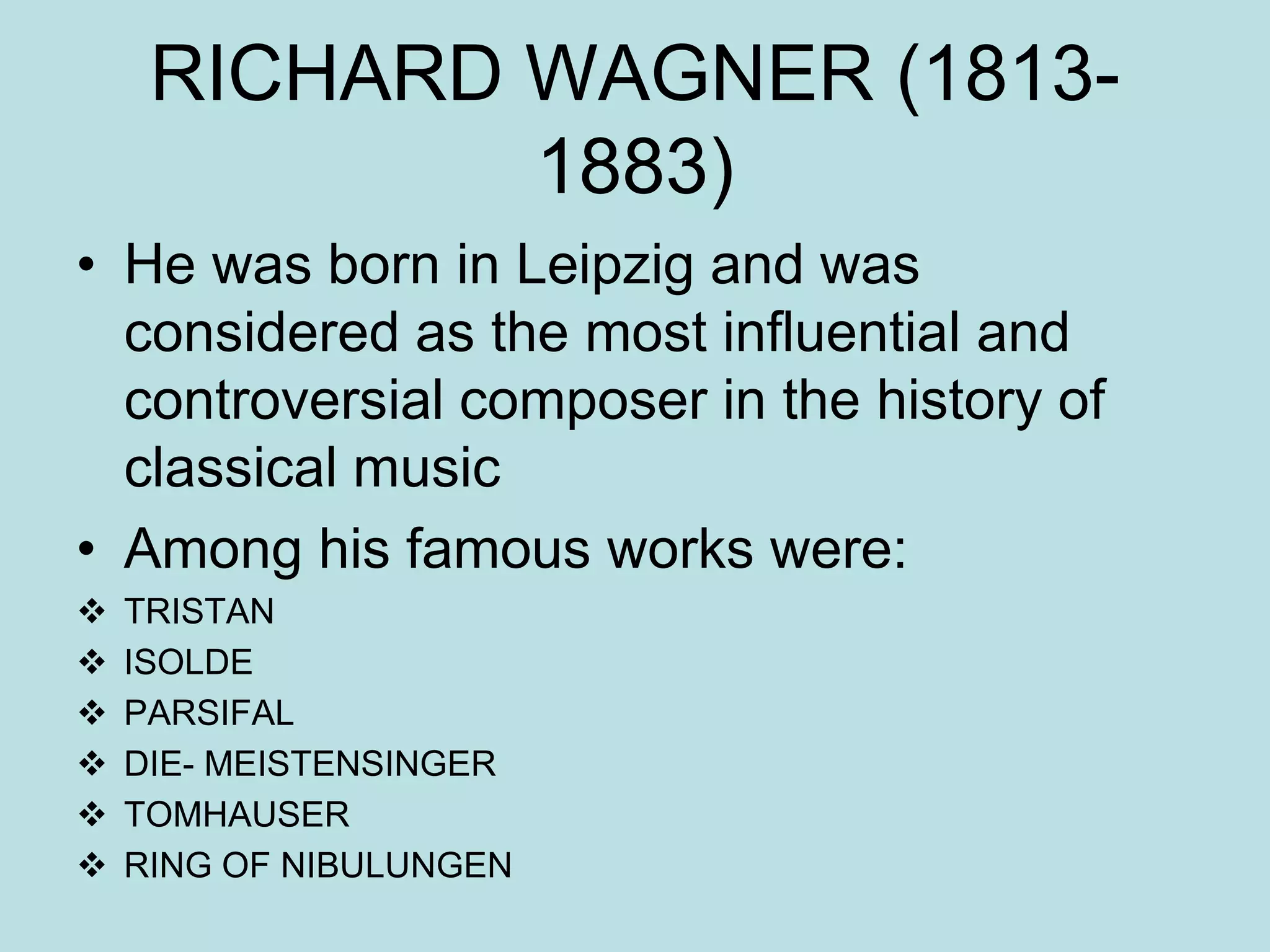 RICHARD WAGNER (1813-
1883)
• He was born in Leipzig and was
considered as the most influential and
controversial composer in the history of
classical music
• Among his famous works were:
 TRISTAN
 ISOLDE
 PARSIFAL
 DIE- MEISTENSINGER
 TOMHAUSER
 RING OF NIBULUNGEN
 