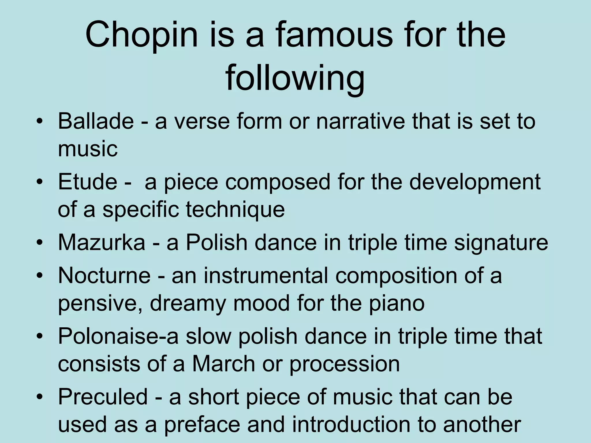 Chopin is a famous for the
following
• Ballade - a verse form or narrative that is set to
music
• Etude - a piece composed for the development
of a specific technique
• Mazurka - a Polish dance in triple time signature
• Nocturne - an instrumental composition of a
pensive, dreamy mood for the piano
• Polonaise-a slow polish dance in triple time that
consists of a March or procession
• Preculed - a short piece of music that can be
used as a preface and introduction to another
 