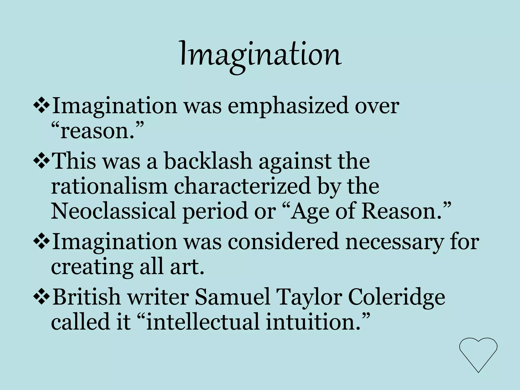 Imagination
Imagination was emphasized over
“reason.”
This was a backlash against the
rationalism characterized by the
Neoclassical period or “Age of Reason.”
Imagination was considered necessary for
creating all art.
British writer Samuel Taylor Coleridge
called it “intellectual intuition.”
 