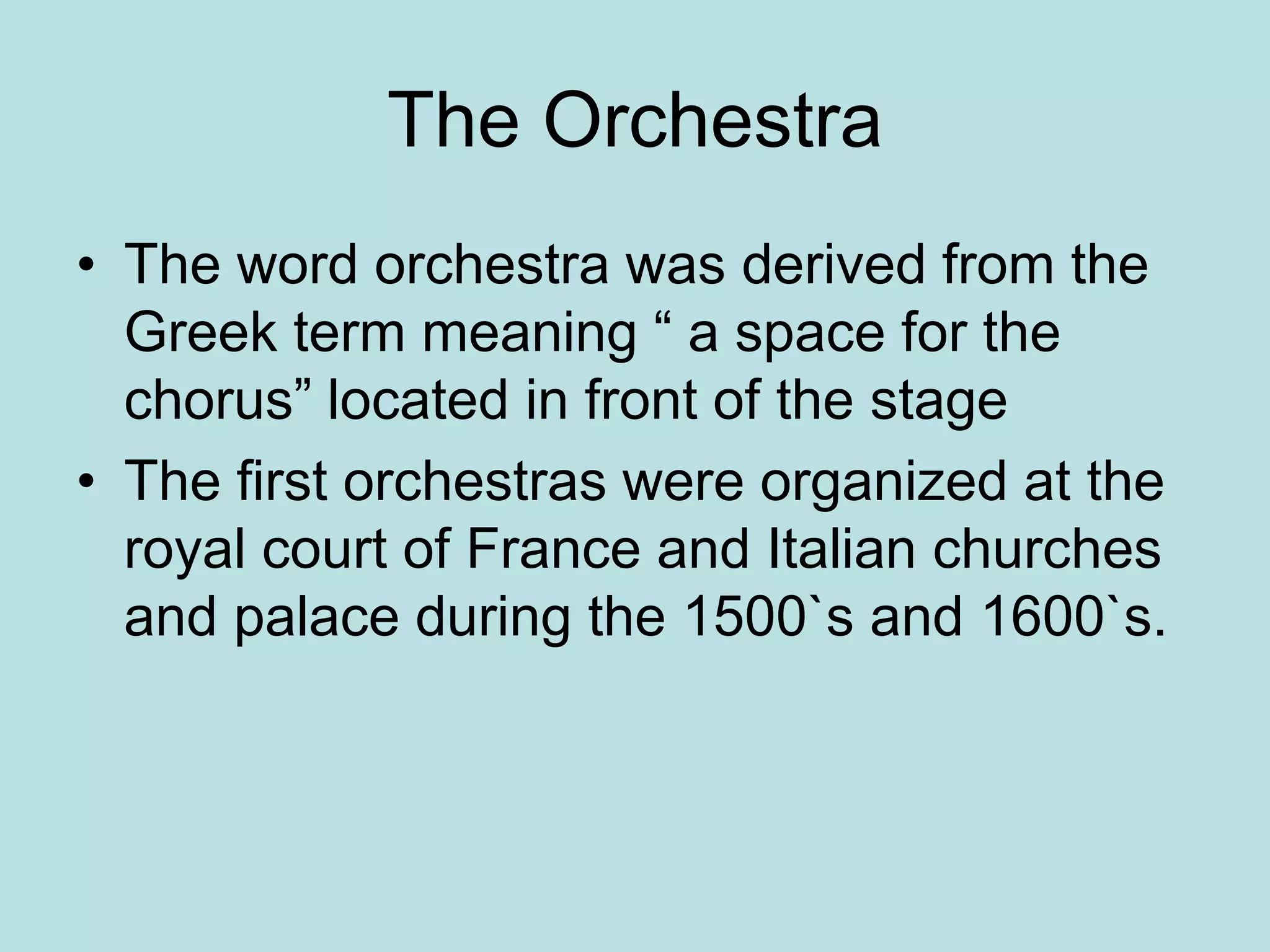 The Orchestra
• The word orchestra was derived from the
Greek term meaning “ a space for the
chorus” located in front of the stage
• The first orchestras were organized at the
royal court of France and Italian churches
and palace during the 1500`s and 1600`s.
 