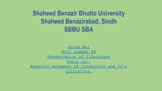 Shaheed Benazir Bhutto University
Shaheed Benazirabad, Sindh
SBBU SBA
Gulab Mal
Roll number 34
Presentation of literature
Topic is:-
Romantic movement of literature and It’s
initiators.
 