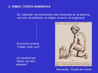 3. TEMES I TÒPICS ROMÀNTICS Es  valoraren  les dimensions més irracionals de  la persona,  com ara: el sentiment, el misteri, el somni, la imaginació. és substituït per “Sento, per tant, existeixo”  El principi cartesià “Cogito, ergo, sum” Descartes,  Tractat de l’home 