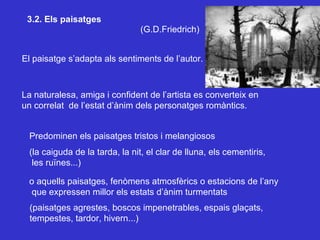 3.2. Els paisatges El paisatge s’adapta als sentiments de l’autor. La naturalesa, amiga i confident de l’artista es converteix en un correlat  de l’estat d’ànim dels personatges romàntics. Predominen els paisatges tristos i melangiosos  (la caiguda de la tarda, la nit, el clar de lluna, els cementiris, les ruïnes...) o aquells paisatges, fenòmens atmosfèrics o estacions de l’any que expressen millor els estats d’ànim turmentats (paisatges agrestes, boscos impenetrables, espais glaçats, tempestes, tardor, hivern...) (G.D.Friedrich) 
