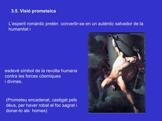 3.5. Visió prometeica L’esperit romàntic pretén  convertir-se en un autèntic salvador de la humanitat i esdevé símbol de la revolta humana contra les forces còsmiques i divines. (Prometeu encadenat, castigat pels déus, per haver robat el foc sagrat i donar-lo als  homes) 