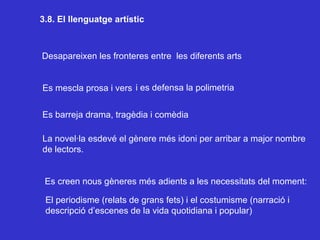3.8. El llenguatge artístic Desapareixen les fronteres entre  les diferents arts Es mescla prosa i vers i es defensa la polimetria Es barreja drama, tragèdia i comèdia La novel·la esdevé el gènere més idoni per arribar a major nombre de lectors.  Es creen nous gèneres més adients a les necessitats del moment: El periodisme (relats de grans fets) i el costumisme (narració i descripció d’escenes de la vida quotidiana i popular) 