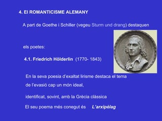 4. El ROMANTICISME ALEMANY A part de Goethe i Schiller (vegeu  Sturm und drang ) destaquen els poetes: 4.1. Friedrich Hölderlin   (1770- 1843) En la seva poesia d’exaltat lirisme destaca el tema de l’evasió cap un món ideal, identificat, sovint, amb la Grècia clàssica El seu poema més conegut és  L’arxipèlag 