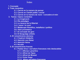 Índex 1. Concepte 2. Trets romàntics 2.1. Canvis en la manera de pensar 2.2. Canvis en l’àmbit polític i social 2.3. Canvis en la manera de viure  i concebre el món 3.  Temes i tòpics romàntics 3.1. La imaginació 3.2. Els paisatges 3.3. La recerca de la llibertat 3.4. L’amor i la mort 3.5  Maldecaps filosòfics, metafísics i polítics 3.6. Visió prometeica 3.7. El concepte de geni 3.8. El llenguatge artístic 4. El romanticisme alemany  4.1. Friedrich Hölderlin 4.2. Heinrich von Kleist 4.3. Heinrich Heine 4.4. Novalis 5. El romanticisme francès 5.1. Poetes lírics i narradors francesos més destacables   5.1.1. Alfonse Lamartine    5.1.2. Alfred de Vigny   5.1.3. Alfred de Musset   5.1.4. Víctor Hugo   5.1.5.  Altres narradors francesos 
