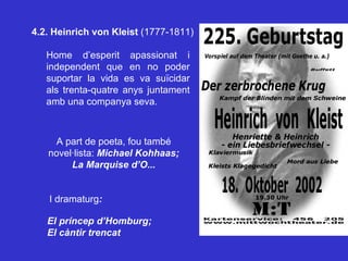 4.2. Heinrich von Kleist  (1777-1811) A part de poeta, fou també novel·lista:  Michael Kohhaas; La Marquise d’O... I dramaturg : El príncep d’Homburg;  El càntir trencat Home d’esperit apassionat i independent que en no poder suportar la vida es va suïcidar als trenta-quatre anys juntament amb una companya seva. 