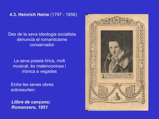 4.3. Heinrich Heine  (1797 - 1856) Des de la seva ideologia socialista denuncià el romanticisme conservador La seva poesia lírica, molt musical, és malenconiosa i irònica a vegades Entre les seves obres sobresurten:  Llibre de cançons;  Romanzero, 1851 